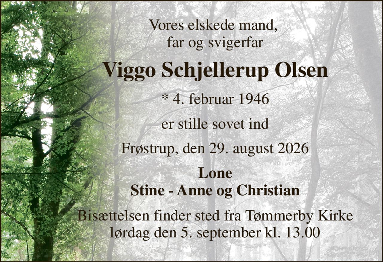 Vores elskede mand,  far og svigerfar 
Viggo Schjellerup Olsen 
*​ 4. februar 1946 
er stille sovet ind 
Frøstrup, den 29. august 2026 
Lone Stine - Anne og Christian 
Bisættelsen​ finder sted fra Tømmerby Kirke​ lørdag den 5. september​ kl. 13.00