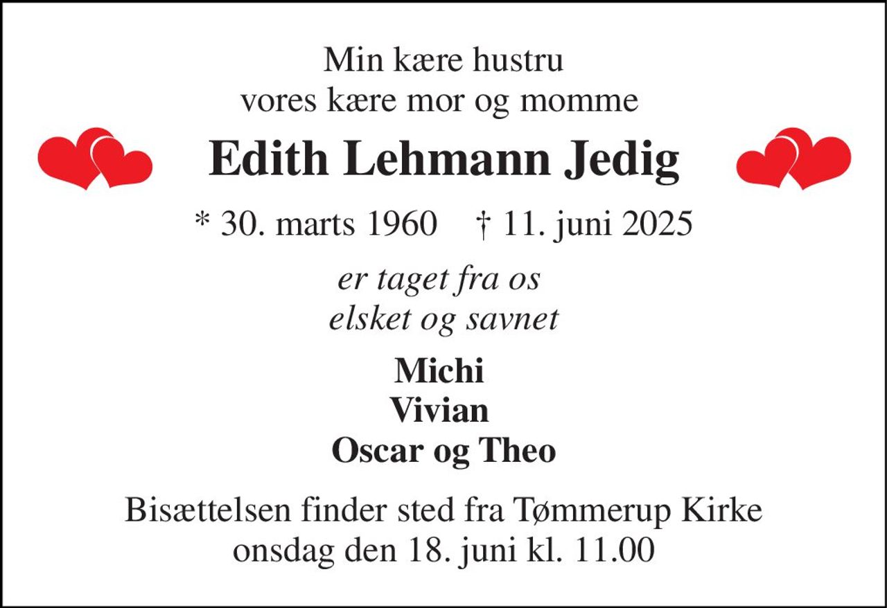 Min kære hustru vores kære mor og momme  
Edith Lehmann Jedig 
*​ 30. marts 1960​    †​ 11. juni 2025 
er taget fra os  elsket og savnet 
Michi  Vivian  Oscar og Theo 
Bisættelsen​ finder sted fra Tømmerup Kirke​ onsdag den 18. juni​ kl. 11.00