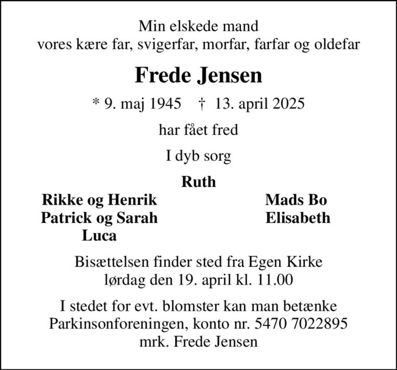 Min elskede mand vores kære far, svigerfar, morfar, farfar og oldefar
Frede Jensen
* 9. maj 1945    ✝ 13. april 2025
har fået fred
I dyb sorg
Ruth
Rikke og Henrik
Mads Bo 
Patrick og Sarah
Elisabeth
Luca
Bisættelsen finder sted fra Egen Kirke  lørdag den 19. april kl. 11.00 
I stedet for evt. blomster kan man betænke
					Parkinsonforeningen kontonr.54707022895mrk. Frede
					Jensen