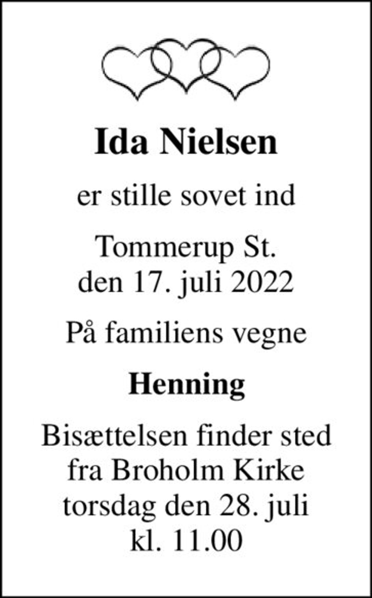 Ida Nielsen
er stille sovet ind
Tommerup St. den 17. juli 2022
På familiens vegne
Henning
Bisættelsen finder sted fra Broholm Kirke torsdag den 28. juli kl. 11.00