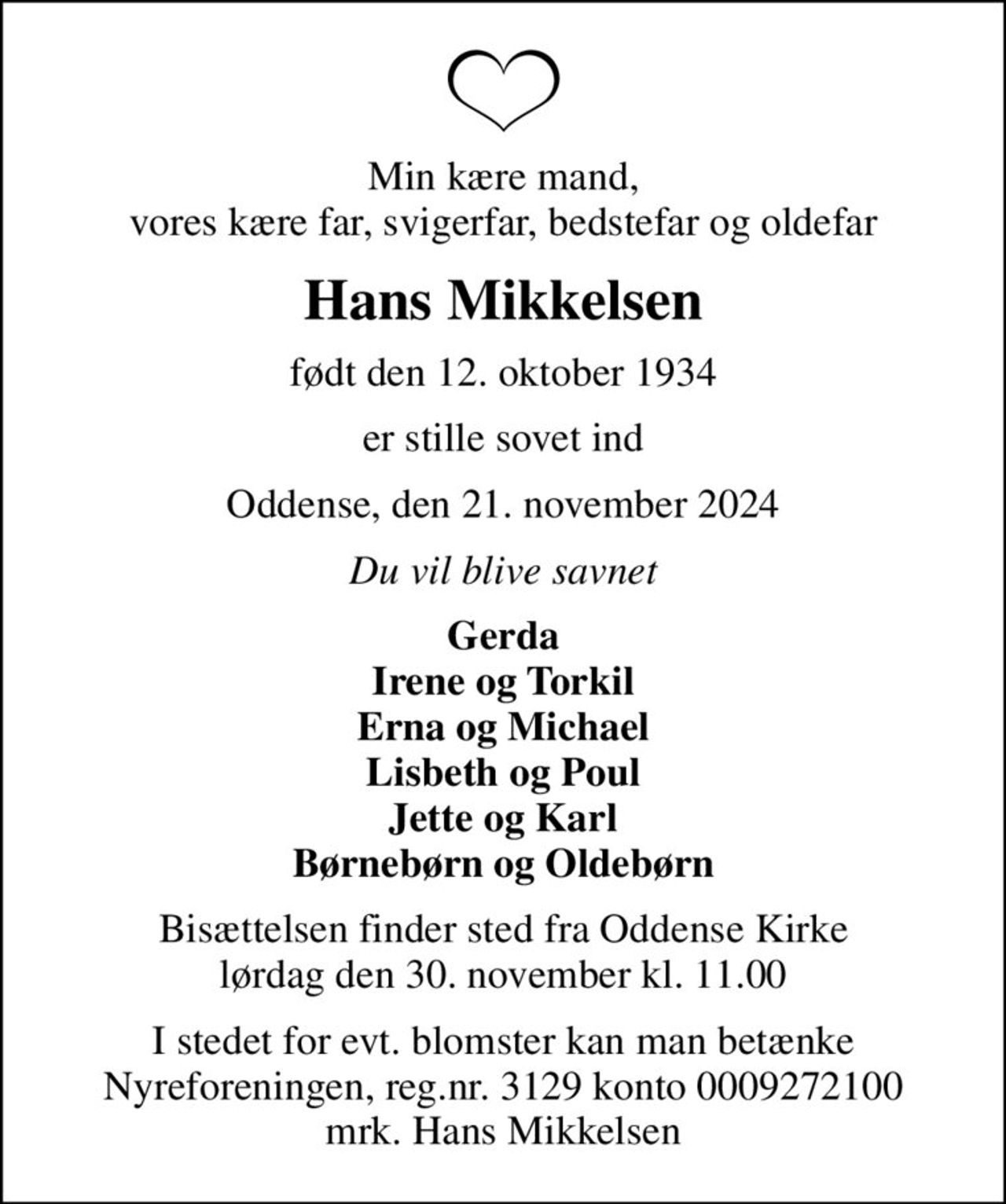 Min kære mand, vores kære far, svigerfar, bedstefar og oldefar
Hans Mikkelsen
født den 12. oktober 1934
er stille sovet ind
Oddense, den 21. november 2024
Du vil blive savnet
Gerda Irene og Torkil Erna og Michael Lisbeth og Poul Jette og Karl Børnebørn og Oldebørn
Bisættelsen finder sted fra Oddense Kirke  lørdag den 30. november kl. 11.00 
I stedet for evt. blomster kan man betænke
					Nyreforeningen reg.nr.3129konto0009272100mrk. Hans
					Mikkelsen