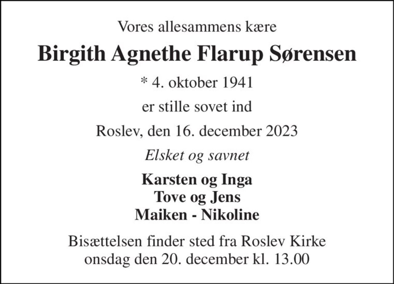 Vores allesammens kære 
Birgith Agnethe Flarup Sørensen 
★​ 4. oktober 1941 
er stille sovet ind 
Roslev, den 16. december 2023 
Elsket og savnet 
Karsten og Inga Tove og Jens Maiken - Nikoline 
Bisættelsen finder sted fra Roslev Kirke onsdag den 20. december kl. 13.00