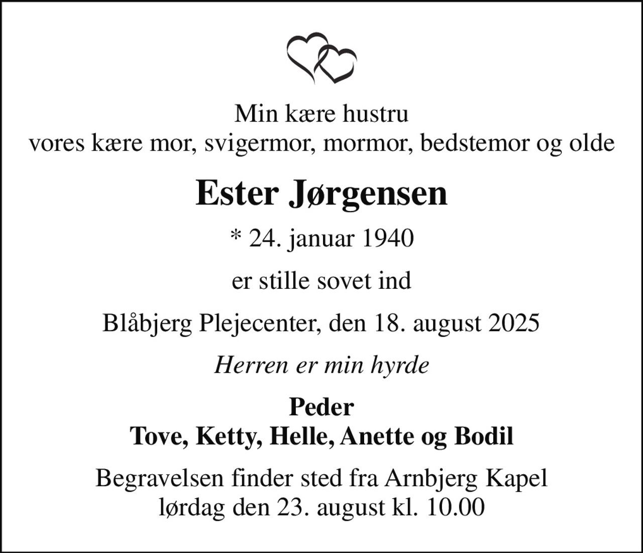 Min kære hustru vores kære mor, svigermor, mormor, bedstemor og olde
Ester Jørgensen
* 24. januar 1940
er stille sovet ind
Blåbjerg Plejecenter, den 18. august 2025
Herren er min hyrde
Peder Tove, Ketty, Helle, Anette og Bodil
Begravelsen finder sted fra Arnbjerg Kapel  lørdag den 23. august kl. 10.00