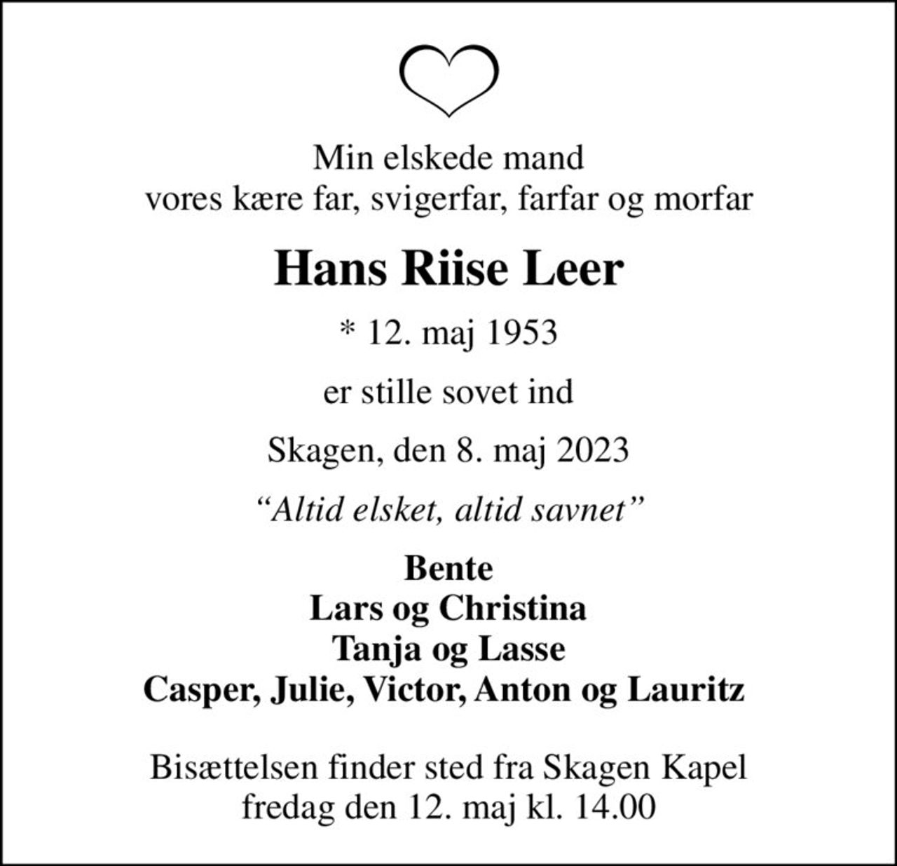 Min elskede mand vores kære far, svigerfar, farfar og morfar
Hans Riise Leer
* 12. maj 1953
er stille sovet ind
Skagen, den 8. maj 2023
Altid elsket, altid savnet
Bente Lars og Christina Tanja og Lasse Casper, Julie, Victor, Anton og Lauritz 
Bisættelsen finder sted fra Skagen Kapel  fredag den 12. maj kl. 14.00