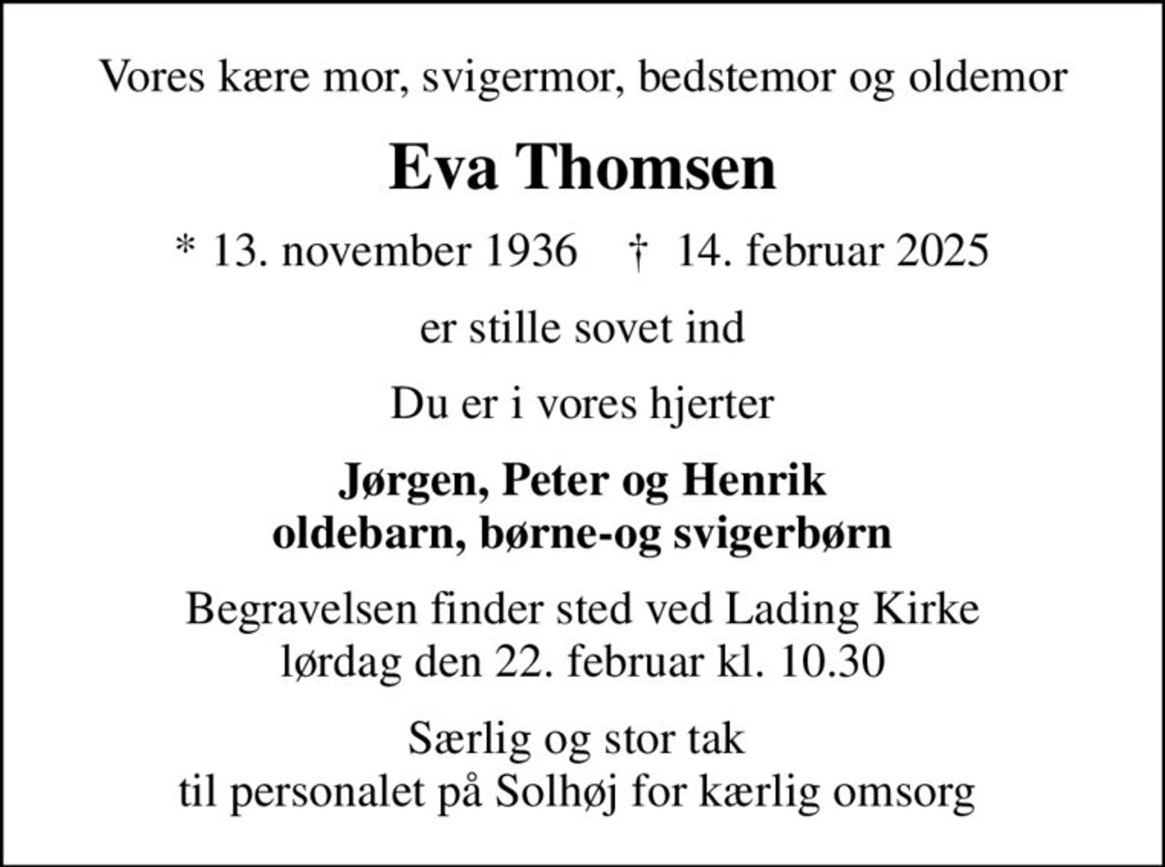 Vores kære mor, svigermor, bedstemor og oldemor
Eva Thomsen
* 13. november 1936    ✝ 14. februar 2025
er stille sovet ind
Du er i vores hjerter
Jørgen, Peter og Henrik oldebarn, børne-og svigerbørn
Begravelsen finder sted ved Lading Kirke  lørdag den 22. februar kl. 10.30 
Særlig og stor tak  til personalet på Solhøj for kærlig omsorg