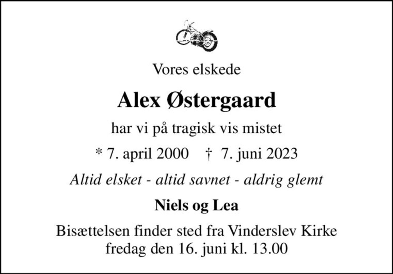 Vores elskede
Alex Østergaard
har vi på tragisk vis mistet
* 7. april 2000    ✝ 7. juni 2023
Altid elsket - altid savnet - aldrig glemt
Niels og Lea
Bisættelsen finder sted fra Vinderslev Kirke  fredag den 16. juni kl. 13.00