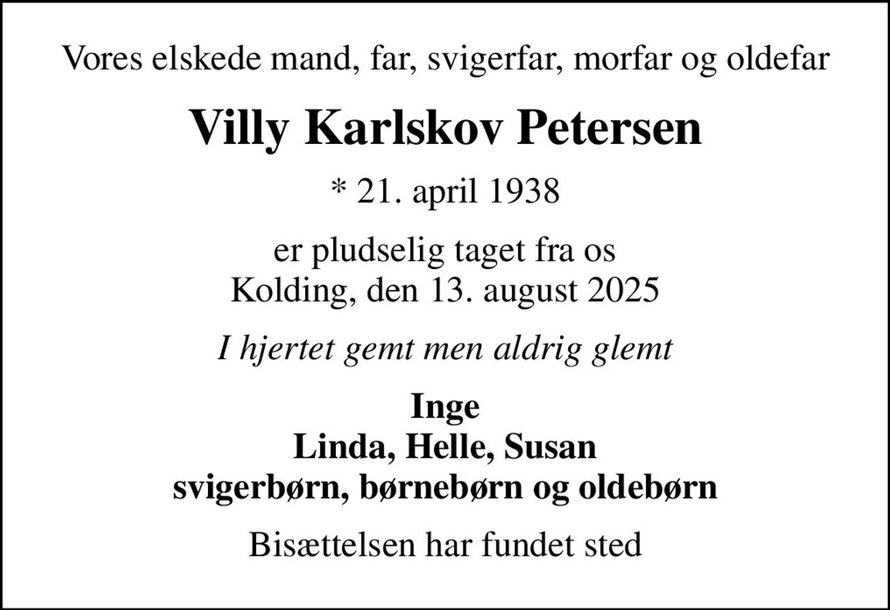 Vores elskede mand, far, svigerfar, morfar og oldefar
Villy Karlskov Petersen
* 21. april 1938
er pludselig taget fra os Kolding, den 13. august 2025
I hjertet gemt men aldrig glemt
Inge Linda, Helle, Susan svigerbørn, børnebørn og oldebørn
Bisættelsen har fundet sted