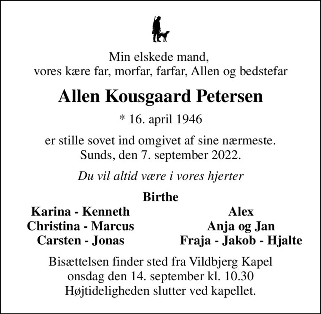 Min elskede mand,  vores kære far, morfar, farfar, Allen og bedstefar
Allen Kousgaard Petersen
* 16. april 1946
er stille sovet ind omgivet af sine nærmeste. Sunds, den 7. september 2022.
Du vil altid være i vores hjerter
Birthe
Karina - Kenneth
Alex
Christina - Marcus
Anja og Jan
Carsten - Jonas
Fraja - Jakob - Hjalte
Bisættelsen finder sted fra Vildbjerg Kapel  onsdag den 14. september kl. 10.30  Højtideligheden slutter ved kapellet.