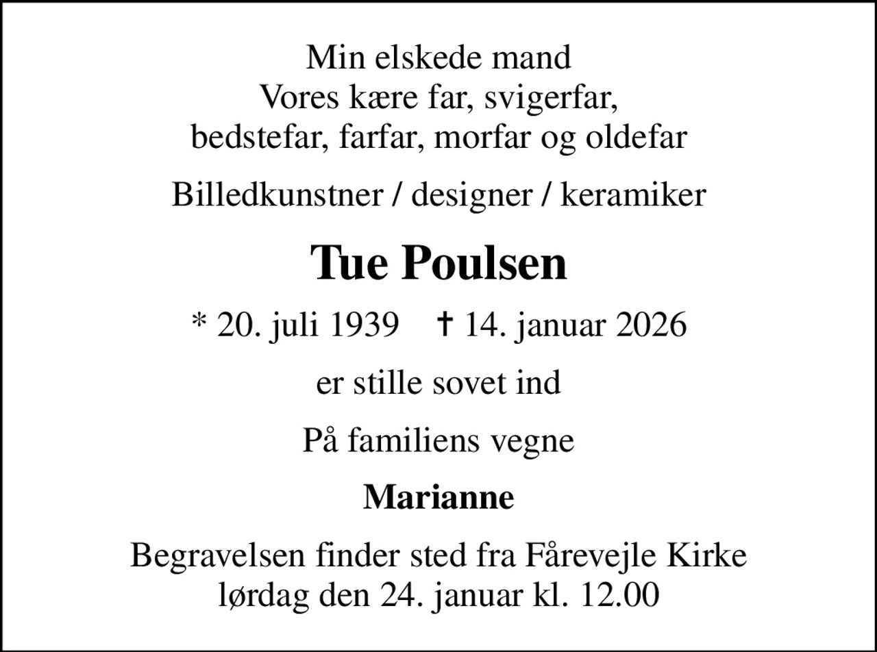 Min elskede mand Vores kære far, svigerfar, bedstefar, farfar, morfar og oldefar
Billedkunstner / designer / keramiker
Tue Poulsen
* 20. juli 1939    ✝ 14. januar 2026
er stille sovet ind
På familiens vegne
Marianne
Begravelsen finder sted fra Fårevejle Kirke  lørdag den 24. januar kl. 12.00
