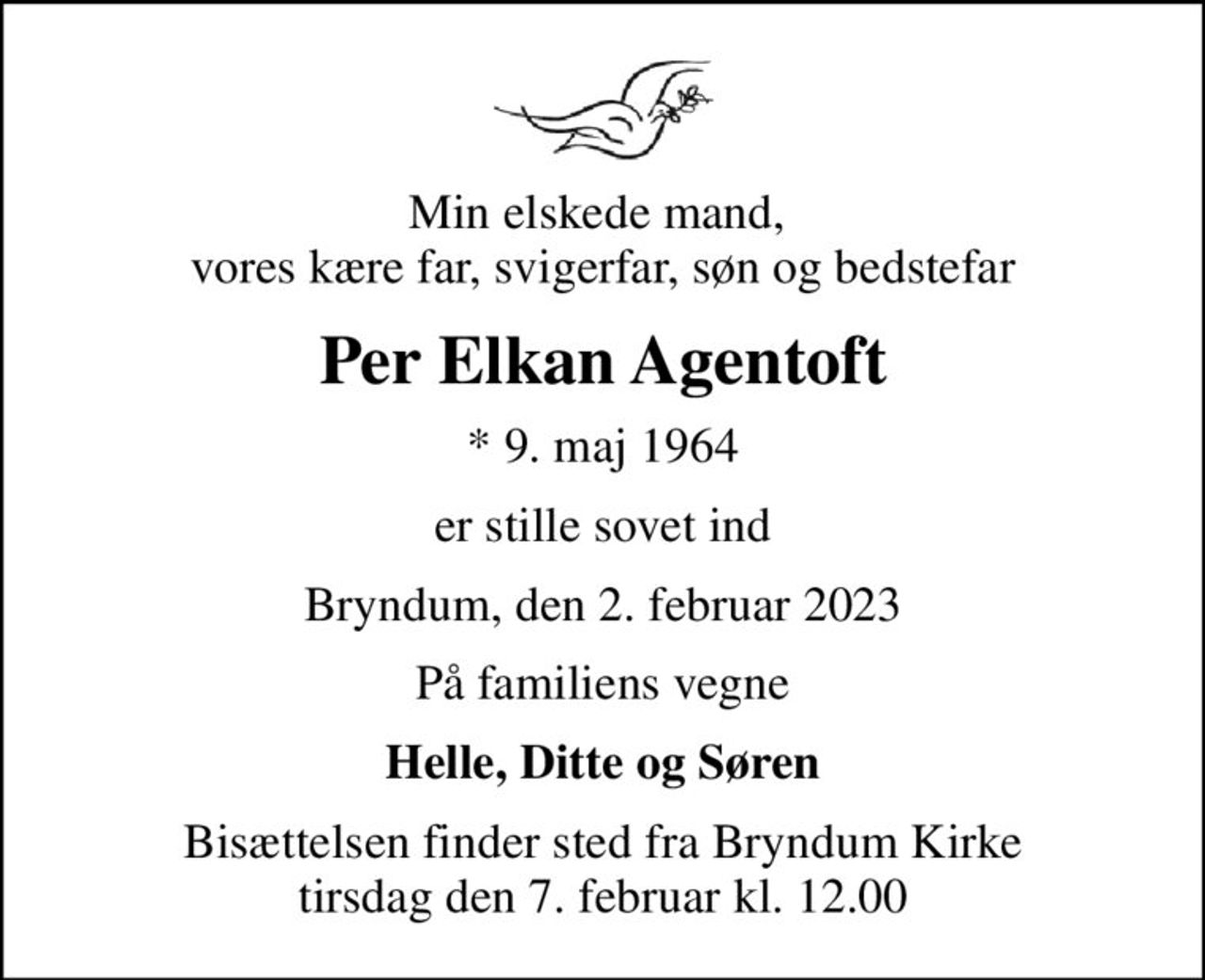 Min elskede mand,  vores kære far, svigerfar, søn og bedstefar
Per Elkan Agentoft
* 9. maj 1964
er stille sovet ind
Bryndum, den 2. februar 2023
På familiens vegne
Helle, Ditte og Søren
Bisættelsen finder sted fra Bryndum Kirke  tirsdag den 7. februar kl. 12.00
