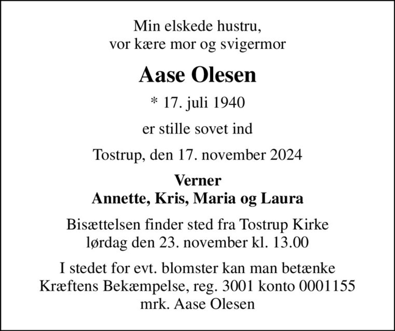 Min elskede hustru, vor kære mor og svigermor
Aase Olesen
* 17. juli 1940
er stille sovet ind
Tostrup, den 17. november 2024
Verner Annette, Kris, Maria og Laura
Bisættelsen finder sted fra Tostrup Kirke  lørdag den 23. november kl. 13.00 
I stedet for evt. blomster kan man betænke
					Kræftens Bekæmpelse reg.3001konto0001155mrk. Aase
					Olesen