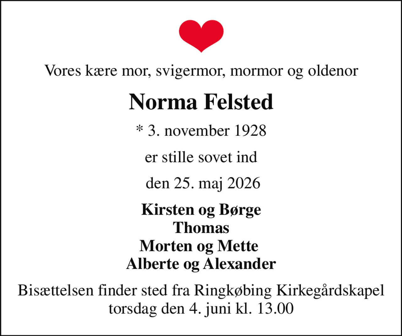 Vores kære mor, svigermor, mormor og oldenor
Norma Felsted
* 3. november 1928
er stille sovet ind
 den 25. maj 2026
Kirsten og Børge Thomas Morten og Mette  Alberte og Alexander
Bisættelsen finder sted fra Ringkøbing Kirkegårdskapel  torsdag den 4. juni kl. 13.00