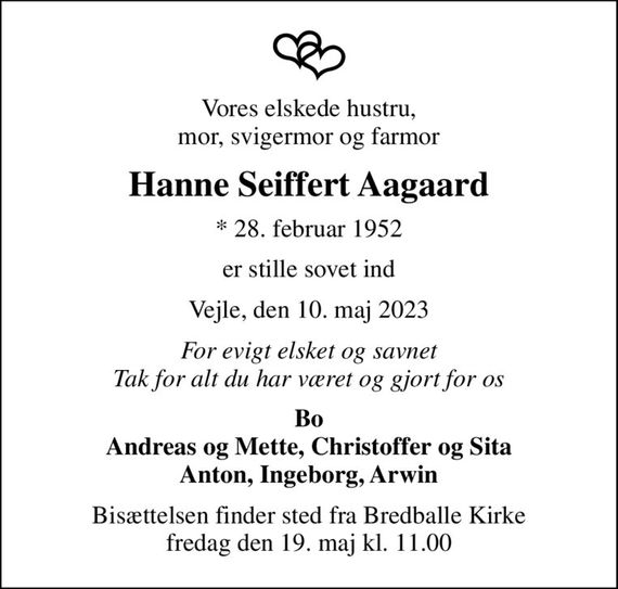 Vores elskede hustru, mor, svigermor og farmor
Hanne Seiffert Aagaard
* 28. februar 1952
er stille sovet ind
Vejle, den 10. maj 2023
For evigt elsket og savnet Tak for alt du har været og gjort for os
Bo Andreas og Mette, Christoffer og Sita Anton, Ingeborg, Arwin
Bisættelsen finder sted fra Bredballe Kirke  fredag den 19. maj kl. 11.00