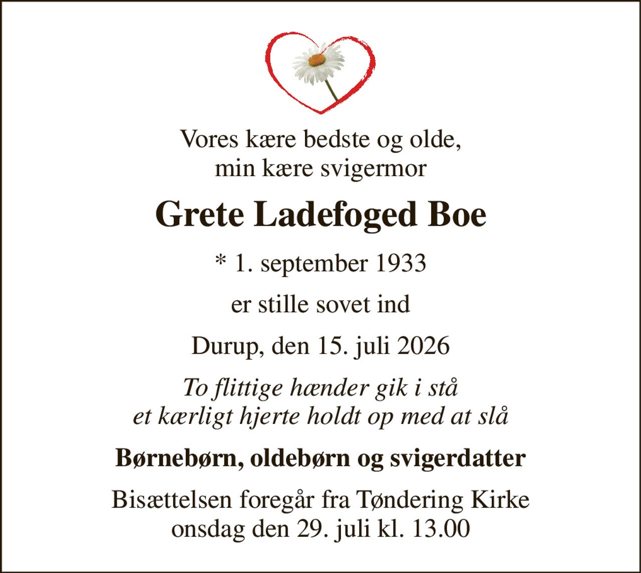 Vores kære bedste og olde, min kære svigermor 
Grete Ladefoged Boe 
★​ 1. september 1933 
er stille sovet ind 
Durup, den 15. juli 2026 
To flittige hænder gik i stå et kærligt hjerte holdt op med at slå 
Børnebørn, oldebørn og svigerdatter 
Bisættelsen​ foregår fra Tøndering Kirke​ onsdag den 29. juli​ kl. 13.00