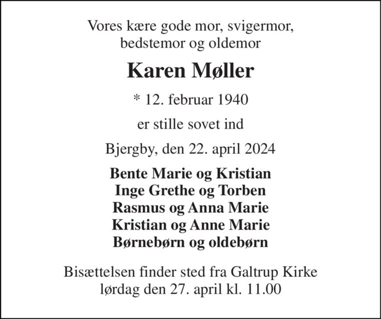Vores kære gode mor, svigermor, bedstemor og oldemor 
Karen Møller 
*​ 12. februar 1940 
er stille sovet ind 
Bjergby, den 22. april 2024 
Bente Marie og Kristian Inge Grethe og Torben Rasmus og Anna Marie Kristian og Anne Marie Børnebørn og oldebørn 
Bisættelsen​ finder sted fra Galtrup Kirke​ lørdag den 27. april​ kl. 11.00