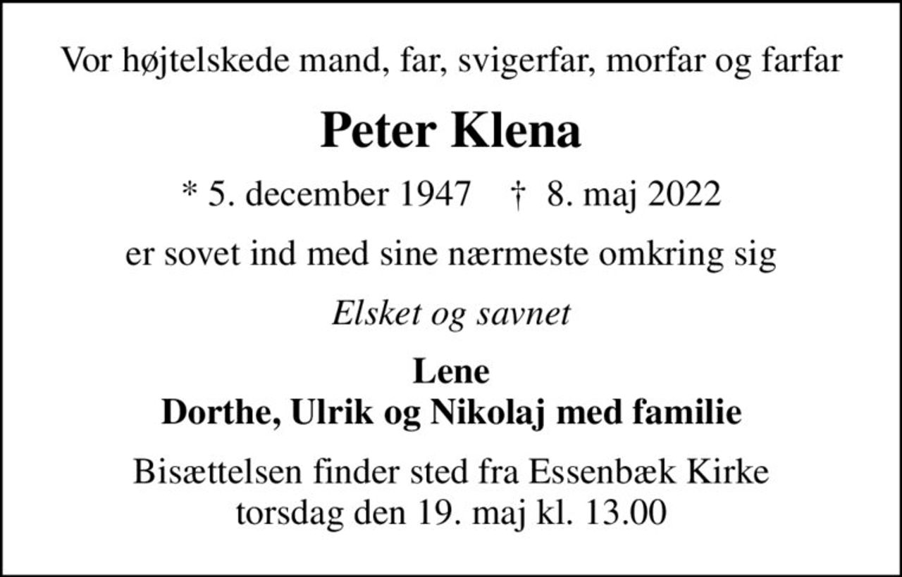 Vor højtelskede mand, far, svigerfar, morfar og farfar
Peter Klena
* 5. december 1947    ✝ 8. maj 2022
er sovet ind med sine nærmeste omkring sig
Elsket og savnet
Lene Dorthe, Ulrik og Nikolaj med familie
Bisættelsen finder sted fra Essenbæk Kirke  torsdag den 19. maj kl. 13.00