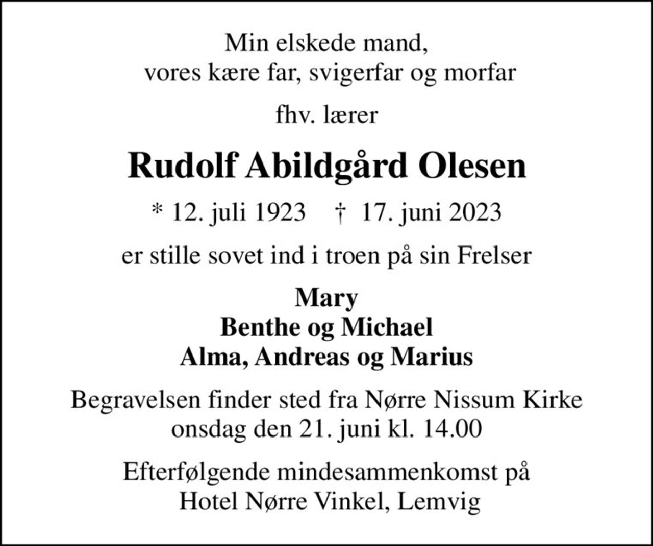 Min elskede mand,  vores kære far, svigerfar og morfar
fhv. lærer
Rudolf Abildgård Olesen
* 12. juli 1923    ✝ 17. juni 2023
er stille sovet ind i troen på sin Frelser
Mary Benthe og Michael Alma, Andreas og Marius
Begravelsen finder sted fra Nørre Nissum Kirke  onsdag den 21. juni kl. 14.00 
Efterfølgende mindesammenkomst på  Hotel Nørre Vinkel, Lemvig