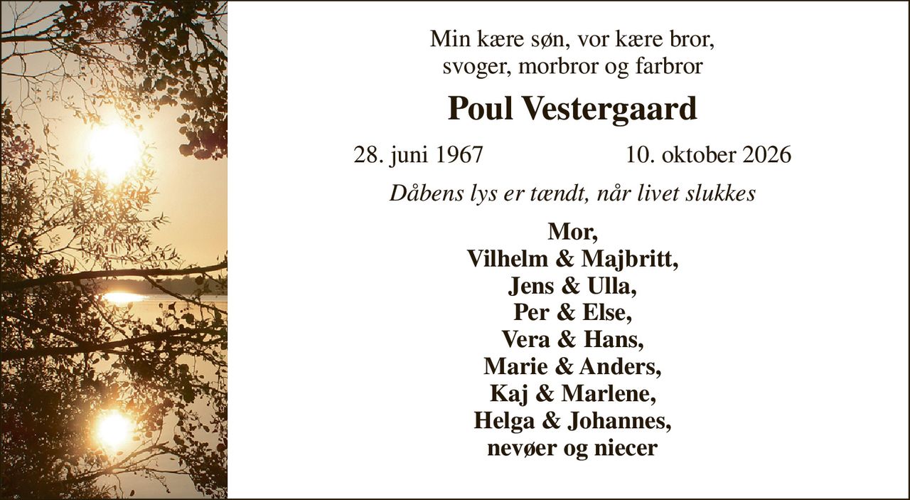 Min kære søn, vor kære bror, svoger, morbror og farbror 
Poul Vestergaard 
28. juni 1967                       10. oktober 2026 
Dåbens lys er tændt, når livet slukkes 
Mor, Vilhelm & Majbritt, Jens & Ulla, Per & Else, Vera & Hans, Marie & Anders, Kaj & Marlene, Helga & Johannes, nevøer og niecer