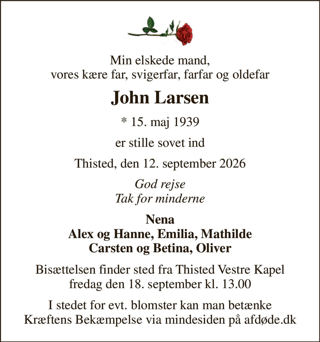 Min elskede mand, vores kære far, svigerfar, farfar og oldefar 
John Larsen 
* 15. maj 1939 
er stille sovet ind 
Thisted, den 12. september 2026 
God rejse Tak for minderne 
Nena Alex og Hanne, Emilia, Mathilde Carsten og Betina, Oliver 
Bisættelsen finder sted fra Thisted Vestre Kapel fredag den 18. september kl. 13.00 
I stedet for evt. blomster kan man betænke Kræftens Bekæmpelse via mindesiden på afdøde.dk