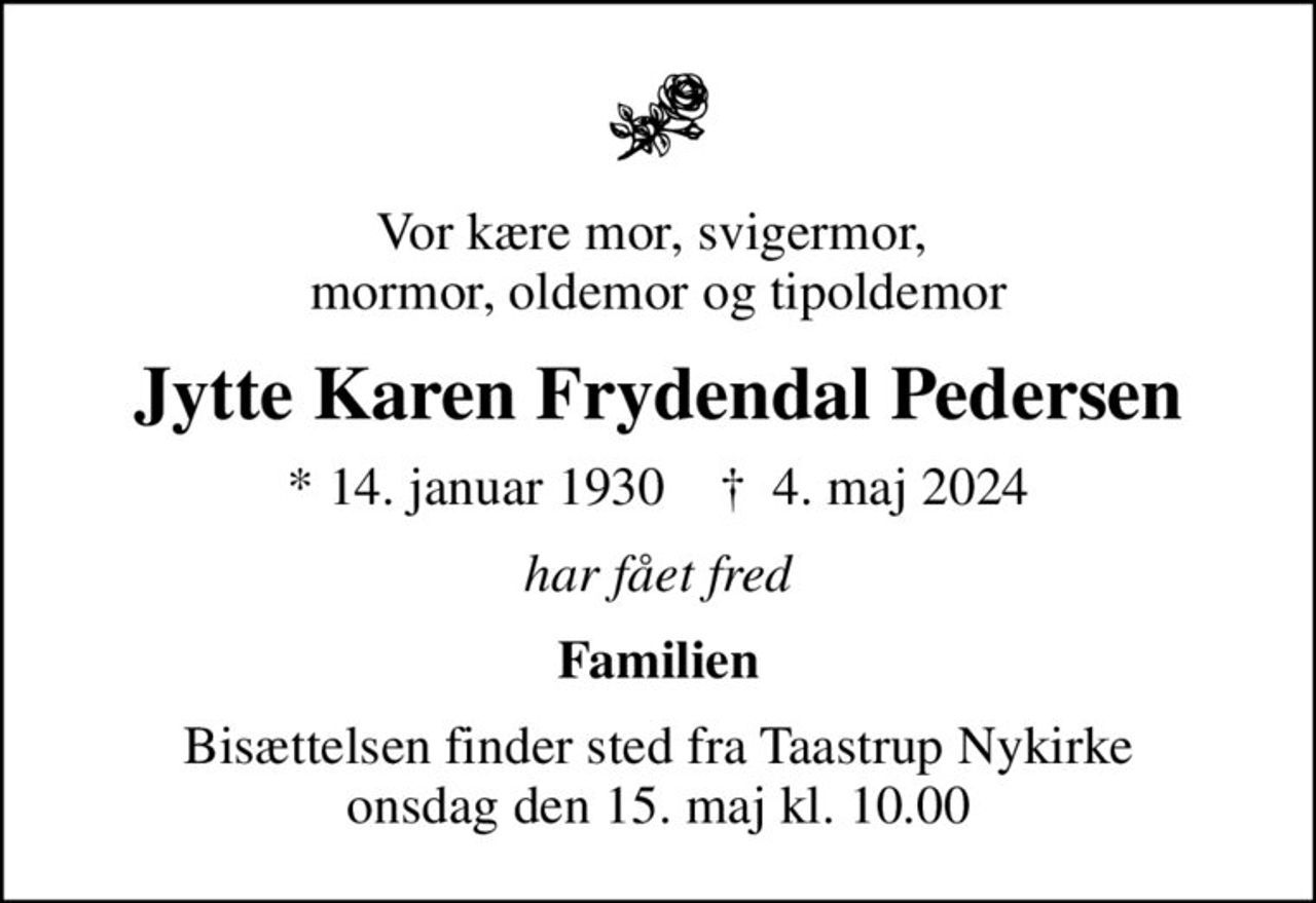 Vor kære mor, svigermor,  mormor, oldemor og tipoldemor
Jytte Karen Frydendal Pedersen
* 14. januar 1930    ✝ 4. maj 2024
har fået fred
Familien
Bisættelsen finder sted fra Taastrup Nykirke  onsdag den 15. maj kl. 10.00