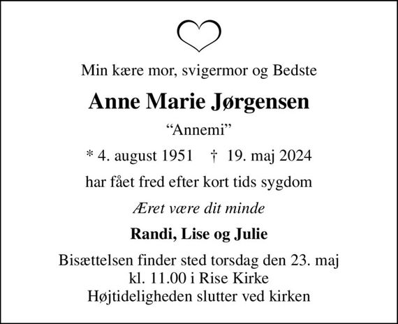 Min kære mor, svigermor og Bedste
Anne Marie Jørgensen
Annemi
* 4. august 1951    &#x271d; 19. maj 2024
har fået fred efter kort tids sygdom
Æret være dit minde
Randi, Lise og Julie
Bisættelsen finder sted torsdag den 23. maj kl. 11.00 i Rise Kirke Højtideligheden slutter ved kirken