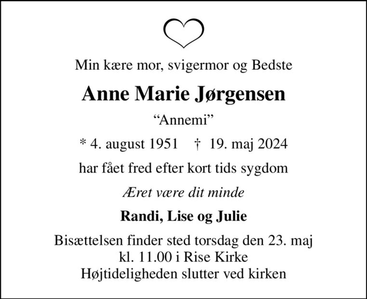Min kære mor, svigermor og Bedste
Anne Marie Jørgensen
Annemi
* 4. august 1951    ✝ 19. maj 2024
har fået fred efter kort tids sygdom
Æret være dit minde
Randi, Lise og Julie
Bisættelsen finder sted torsdag den 23. maj kl. 11.00 i Rise Kirke Højtideligheden slutter ved kirken