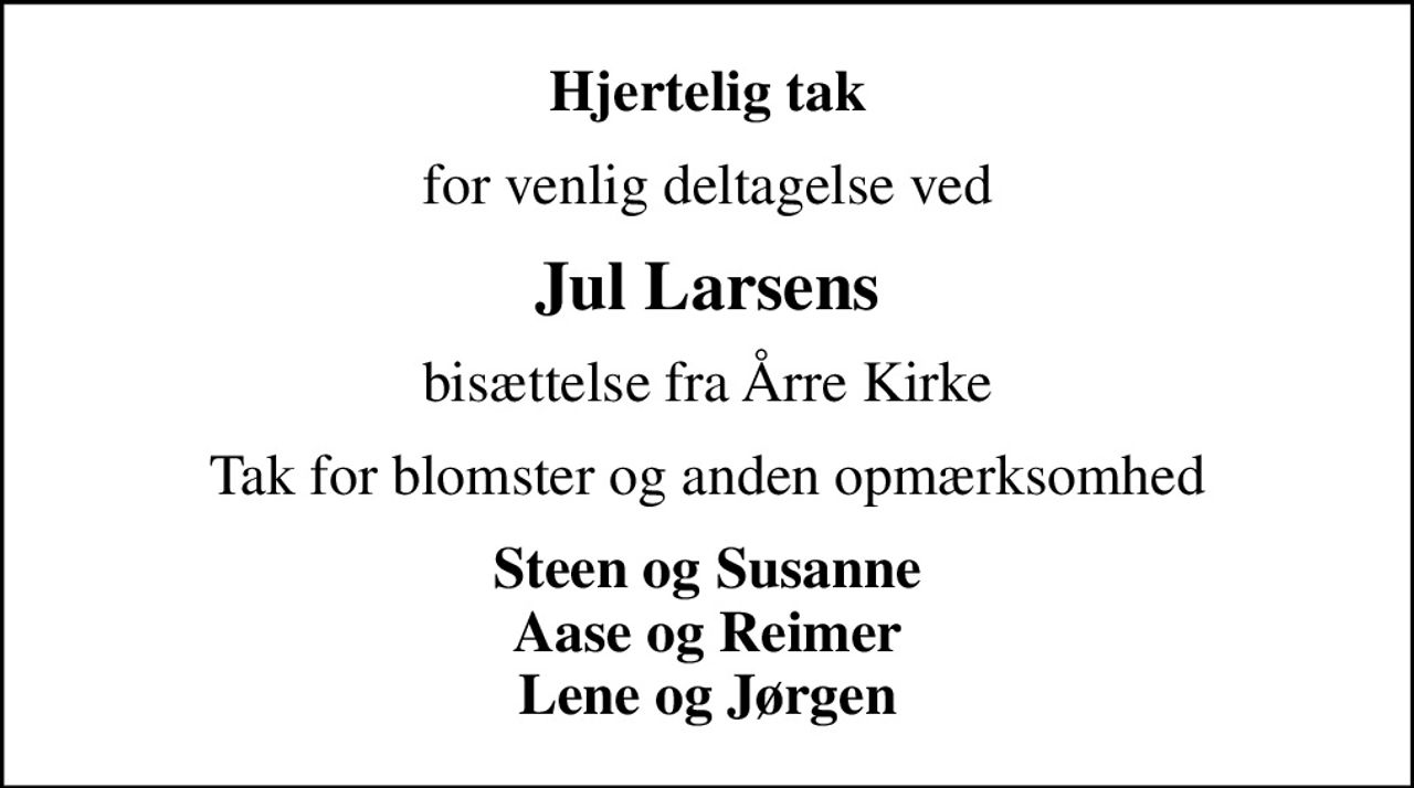 Hjertelig tak
for venlig deltagelse ved
Jul Larsens
bisættelse fra Årre Kirke
Tak for blomster og anden opmærksomhed
Steen og Susanne Aase og Reimer Lene og Jørgen