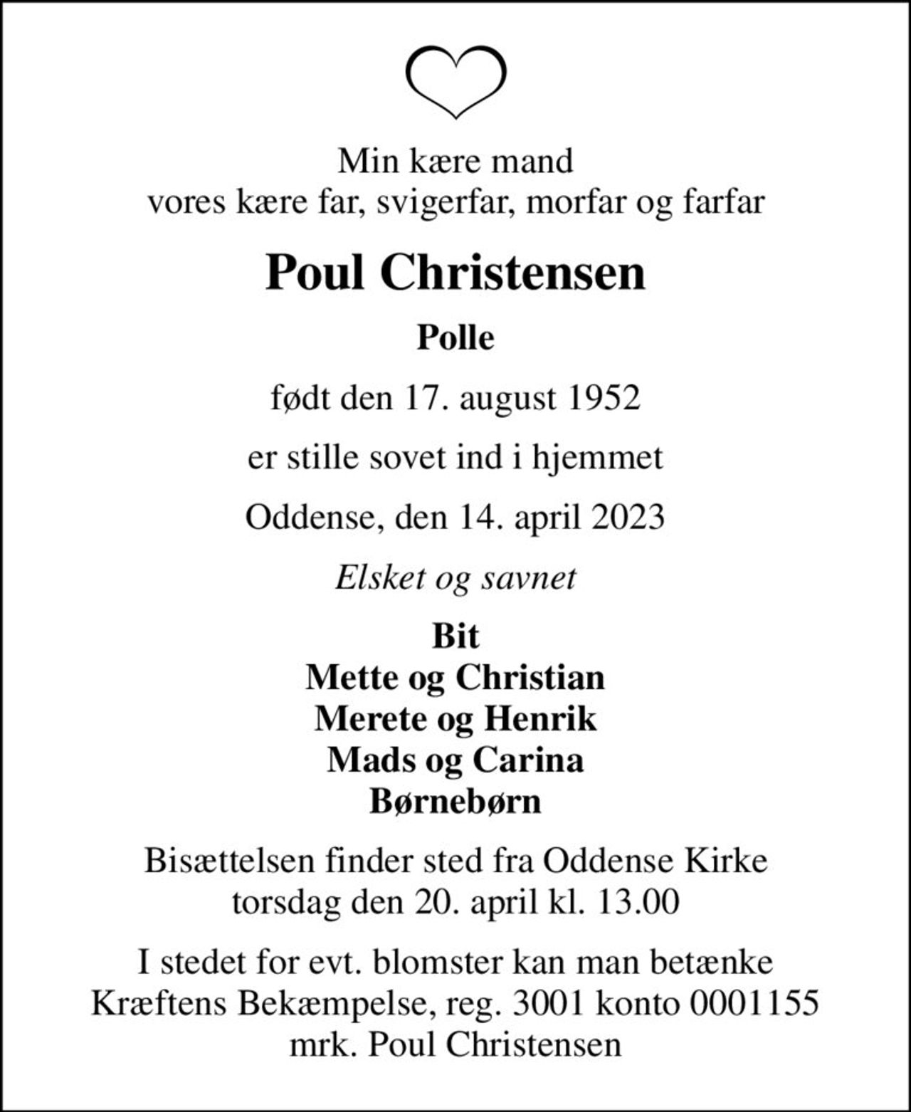 Min kære mand vores kære far, svigerfar, morfar og farfar
Poul Christensen
Polle
født den 17. august 1952
er stille sovet ind i hjemmet
Oddense, den 14. april 2023
Elsket og savnet
Bit Mette og Christian Merete og Henrik Mads og Carina Børnebørn
Bisættelsen finder sted fra Oddense Kirke  torsdag den 20. april kl. 13.00 
I stedet for evt. blomster kan man betænke
					Kræftens Bekæmpelse reg.3001konto0001155mrk. Poul
					Christensen