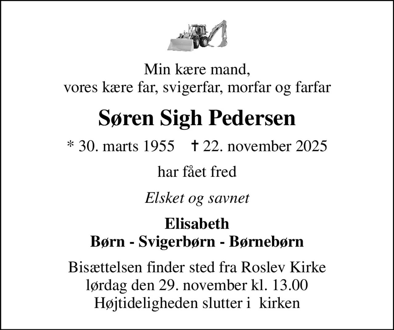 Min kære mand, vores kære far, svigerfar, morfar og farfar
Søren Sigh Pedersen
* 30. marts 1955    ✝ 22. november 2025
har fået fred
Elsket og savnet
Elisabeth Børn - Svigerbørn - Børnebørn
Bisættelsen finder sted fra Roslev Kirke  lørdag den 29. november kl. 13.00  Højtideligheden slutter i  kirken