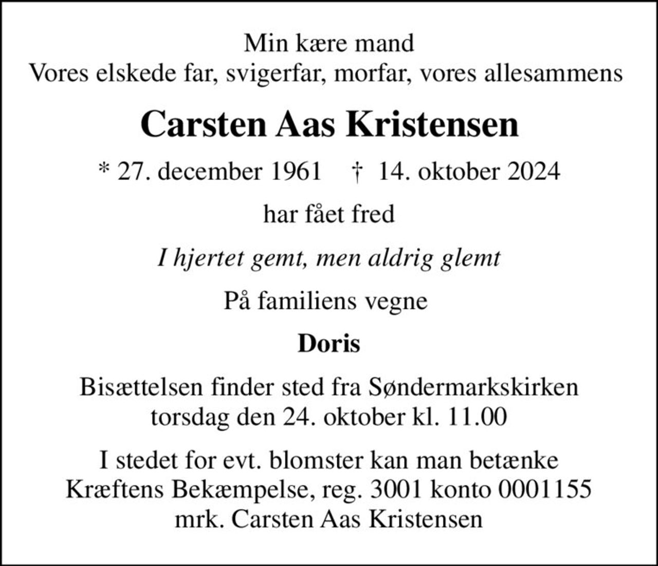 Min kære mand Vores elskede far, svigerfar, morfar, vores allesammens 
Carsten Aas Kristensen
* 27. december 1961    ✝ 14. oktober 2024
har fået fred
I hjertet gemt, men aldrig glemt
På familiens vegne 
Doris
Bisættelsen finder sted fra Søndermarkskirken  torsdag den 24. oktober kl. 11.00 
I stedet for evt. blomster kan man betænke
					Kræftens Bekæmpelse reg.3001konto0001155mrk. Carsten Aas
					Kristensen