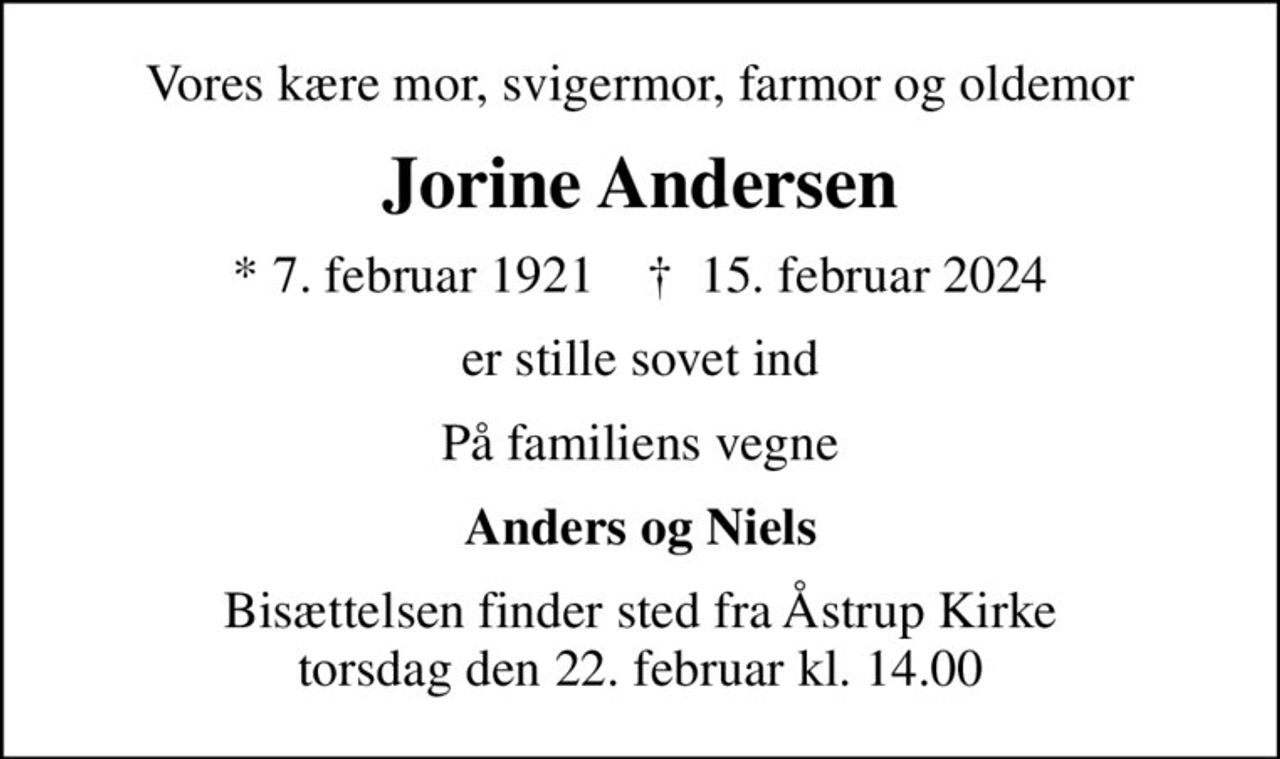 Vores kære mor, svigermor, farmor og oldemor
Jorine Andersen
* 7. februar 1921    ✝ 15. februar 2024
er stille sovet ind
På familiens vegne
Anders og Niels
Bisættelsen finder sted fra Åstrup Kirke  torsdag den 22. februar kl. 14.00