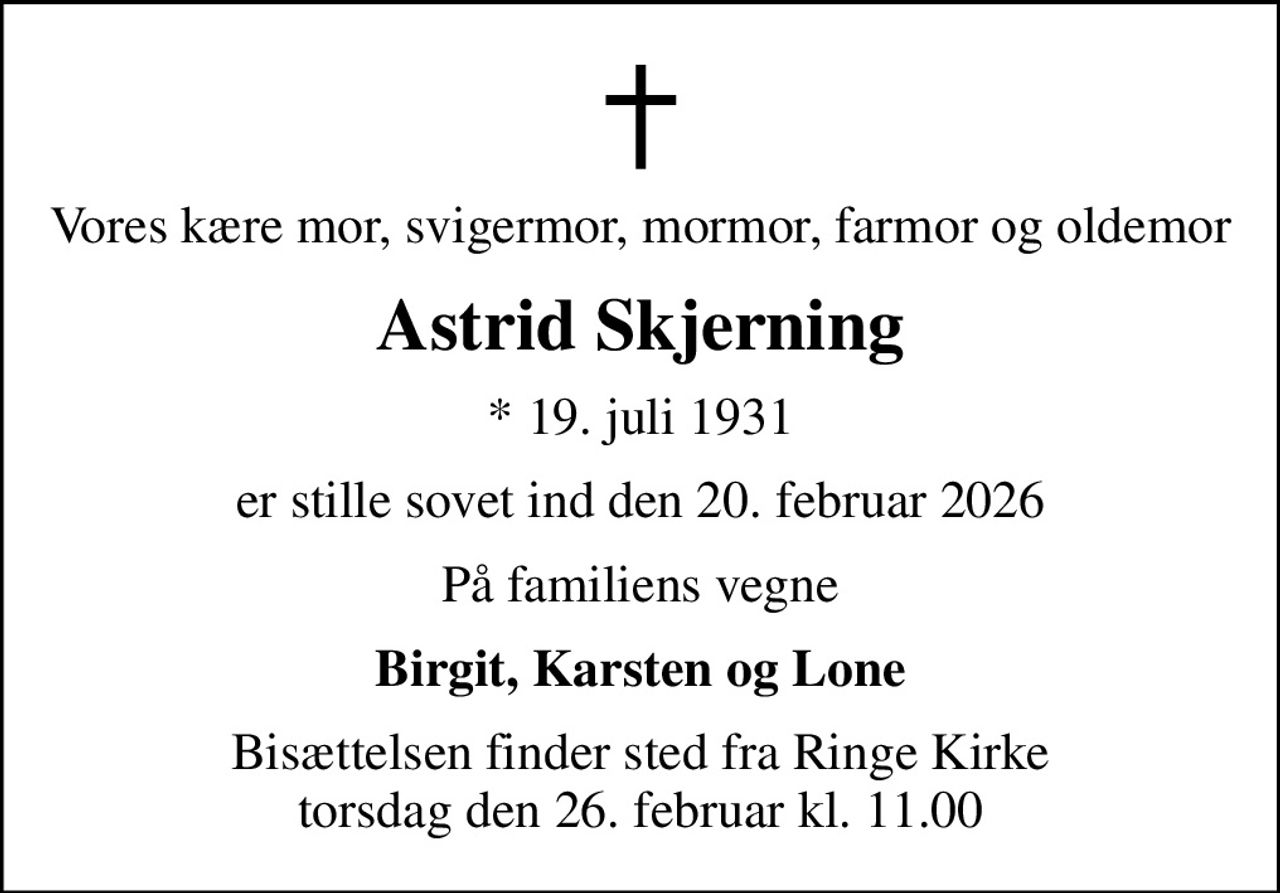 Vores kære mor, svigermor, mormor, farmor og oldemor
Astrid Skjerning
* 19. juli 1931
er stille sovet ind den 20. februar 2026
På familiens vegne
Birgit, Karsten og Lone
Bisættelsen finder sted fra Ringe Kirke  torsdag den 26. februar kl. 11.00