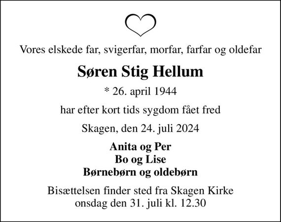 Vores elskede far, svigerfar, morfar, farfar og oldefar
Søren Stig Hellum
* 26. april 1944
har efter kort tids sygdom fået fred
Skagen, den 24. juli 2024
Anita og Per Bo og Lise Børnebørn og oldebørn
Bisættelsen finder sted fra Skagen Kirke  onsdag den 31. juli kl. 12.30