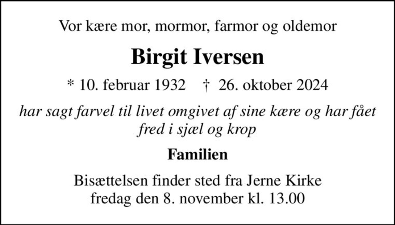 Vor kære mor, mormor, farmor og oldemor
Birgit Iversen
* 10. februar 1932    ✝ 26. oktober 2024
har sagt farvel til livet omgivet af sine kære og har fået fred i sjæl og krop
Familien
Bisættelsen finder sted fra Jerne Kirke  fredag den 8. november kl. 13.00