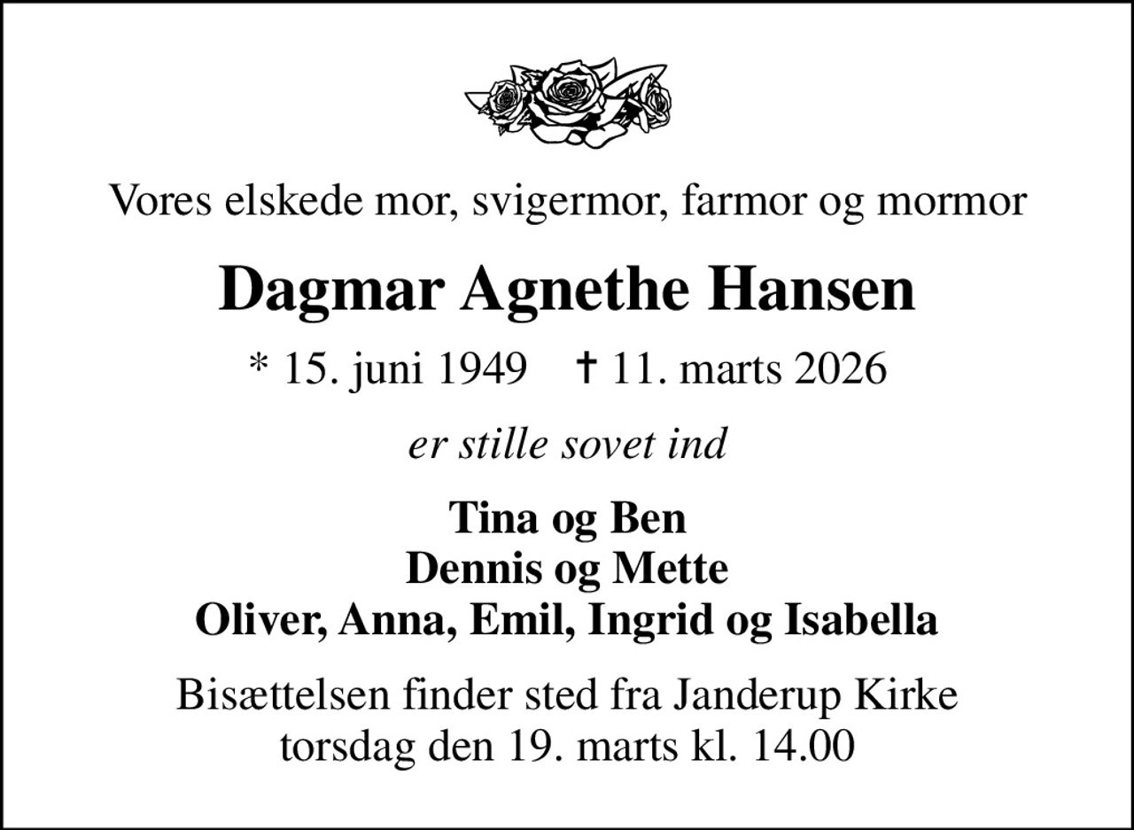 Vores elskede mor, svigermor, farmor og mormor
Dagmar Agnethe Hansen
* 15. juni 1949    ✝ 11. marts 2026
er stille sovet ind
Tina og Ben Dennis og Mette Oliver, Anna, Emil, Ingrid og Isabella
Bisættelsen finder sted fra Janderup Kirke  torsdag den 19. marts kl. 14.00