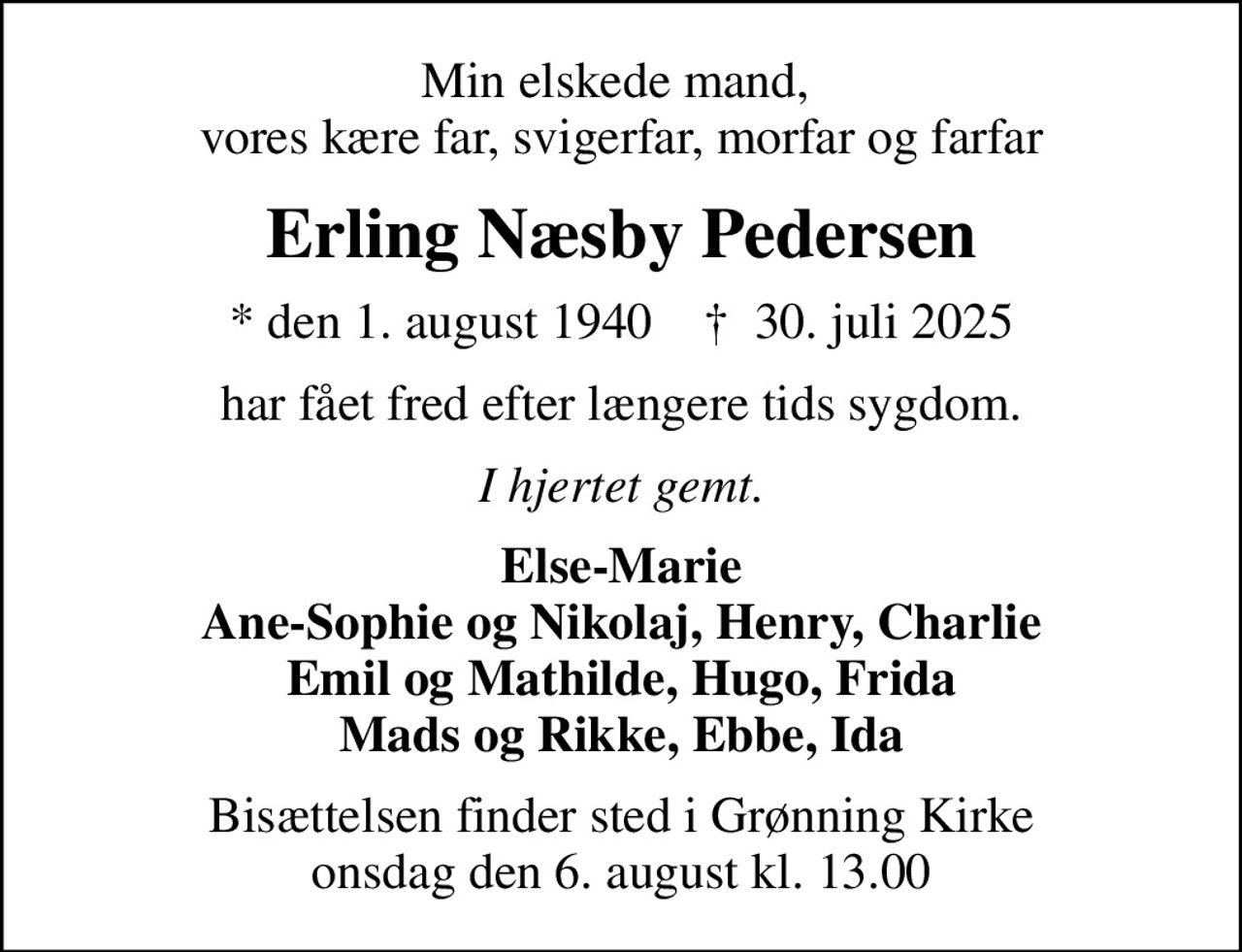 Min elskede mand,  vores kære far, svigerfar, morfar og farfar
Erling Næsby Pedersen
* den 1. august 1940    ✝ 30. juli 2025
har fået fred efter længere tids sygdom.
I hjertet gemt.
Else-Marie Ane-Sophie og Nikolaj, Henry, Charlie Emil og Mathilde, Hugo, Frida Mads og Rikke, Ebbe, Ida
Bisættelsen finder sted i Grønning Kirke  onsdag den 6. august kl. 13.00