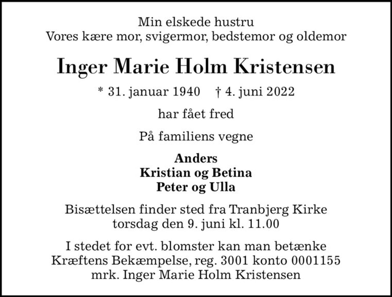 Min elskede hustru Vores kære mor, svigermor, bedstemor og oldemor
Inger Marie Holm Kristensen
* 31. januar 1940    ✝ 4. juni 2022
har fået fred
På familiens vegne
Anders Kristian og Betina Peter og Ulla
Bisættelsen finder sted fra Tranbjerg Kirke  torsdag den 9. juni kl. 11.00 
I stedet for evt. blomster kan man betænke
					Kræftens Bekæmpelse reg.3001konto0001155mrk. Inger Marie Holm
					Kristensen