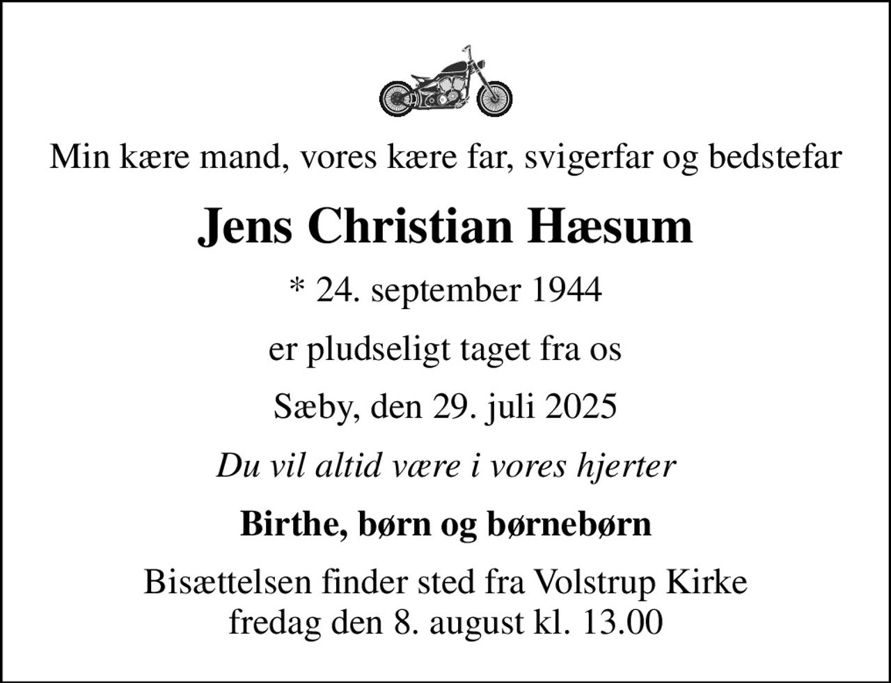 Min kære mand, vores kære far, svigerfar og bedstefar
Jens Christian Hæsum
* 24. september 1944
er pludseligt taget fra os
Sæby, den 29. juli 2025
Du vil altid være i vores hjerter
Birthe, børn og børnebørn
Bisættelsen finder sted fra Volstrup Kirke  fredag den 8. august kl. 13.00