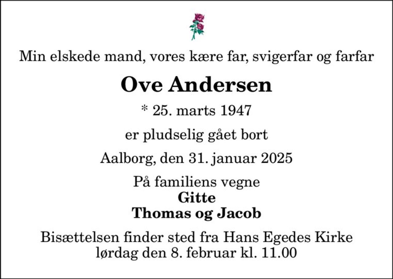 Min elskede mand, vores kære far, svigerfar og farfar
Ove Andersen
* 25. marts 1947
er pludselig gået bort
Aalborg, den 31. januar 2025
På familiens vegne
Gitte Thomas og Jacob
Bisættelsen finder sted fra Hans Egedes Kirke  lørdag den 8. februar kl. 11.00