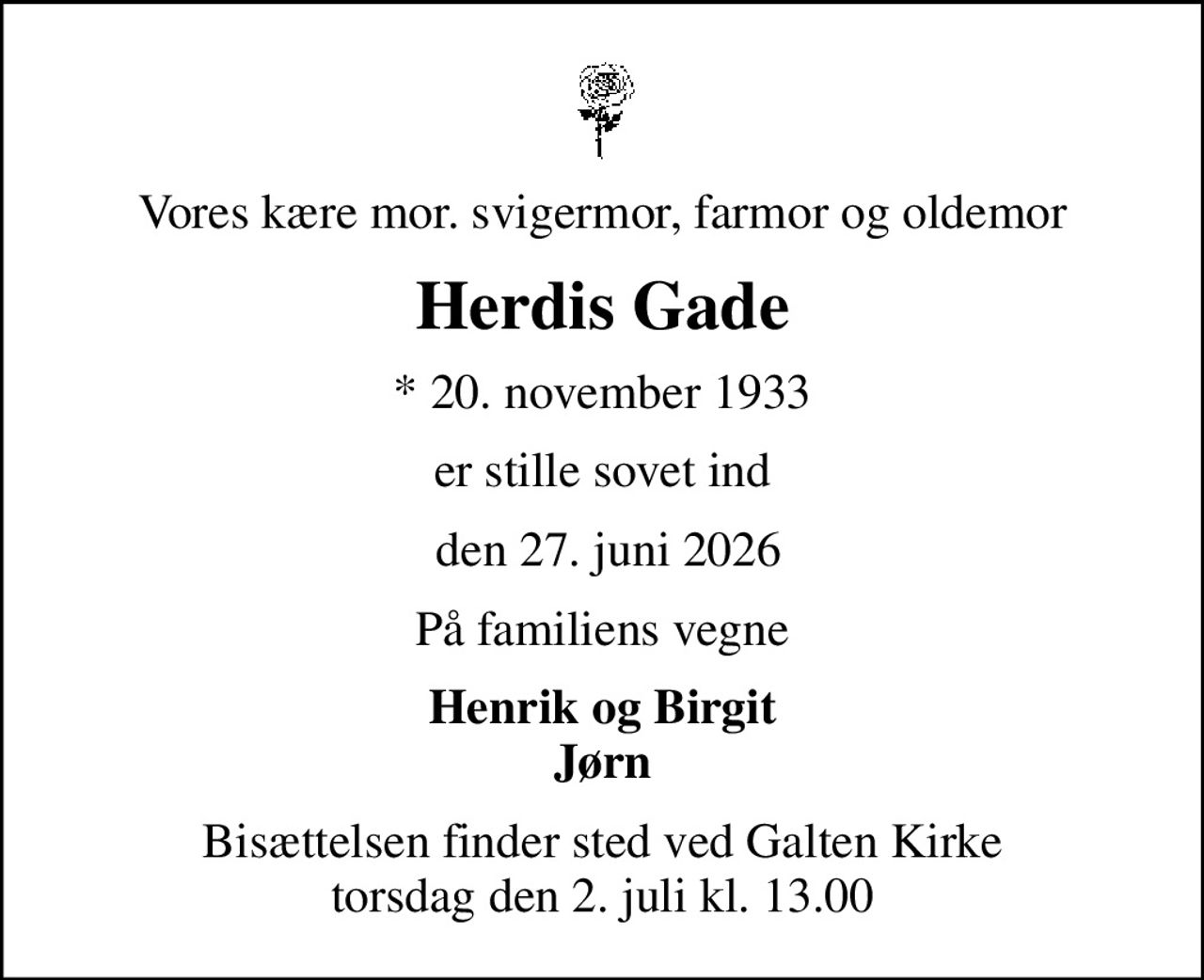 Vores kære mor. svigermor, farmor og oldemor
Herdis Gade
* 20. november 1933
er stille sovet ind
 den 27. juni 2026
På familiens vegne
Henrik og Birgit Jørn
Bisættelsen finder sted ved Galten Kirke  torsdag den 2. juli kl. 13.00