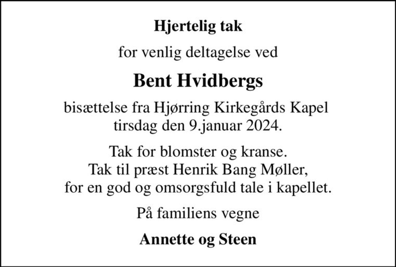 Hjertelig tak
for venlig deltagelse ved
Bent Hvidbergs
bisættelse fra Hjørring Kirkegårds Kapel  tirsdag den 9.januar 2024.
Tak for blomster og kranse. Tak til præst Henrik Bang Møller, for en god og omsorgsfuld tale i kapellet.
På familiens vegne
Annette og Steen