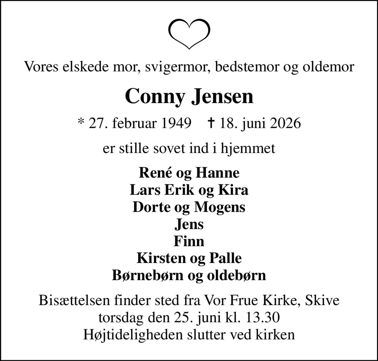 Vores elskede mor, svigermor, bedstemor og oldemor
Conny Jensen
* 27. februar 1949    ✝ 18. juni 2026
er stille sovet ind i hjemmet
René og Hanne Lars Erik og Kira Dorte og Mogens Jens Finn Kirsten og Palle Børnebørn og oldebørn
Bisættelsen finder sted fra Vor Frue Kirke, Skive  torsdag den 25. juni kl. 13.30  Højtideligheden slutter ved kirken