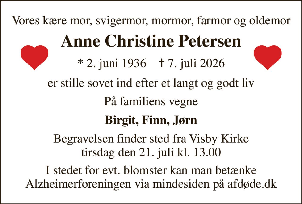 Vores kære mor, svigermor, mormor, farmor og oldemor 
Anne Christine Petersen 
*​ 2. juni 1936​    ✝​ 7. juli 2026 
er stille sovet ind efter et langt og godt liv 
På familiens vegne 
Birgit, Finn, Jørn 
Begravelsen​ finder sted fra Visby Kirke​ tirsdag den 21. juli​ kl. 13.00 
I stedet for evt. blomster kan man betænke Alzheimerforeningen via mindesiden på afdøde.dk