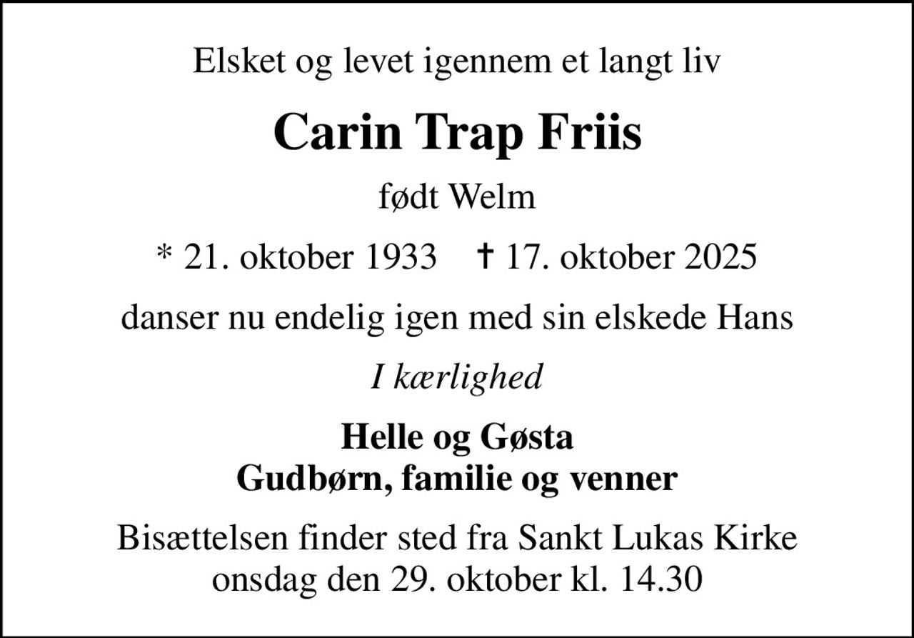 Elsket og levet igennem et langt liv
Carin Trap Friis
født Welm
* 21. oktober 1933    ✝ 17. oktober 2025
danser nu endelig igen med sin elskede Hans
I kærlighed
Helle og Gøsta Gudbørn, familie og venner
Bisættelsen finder sted fra Sankt Lukas Kirke  onsdag den 29. oktober kl. 14.30