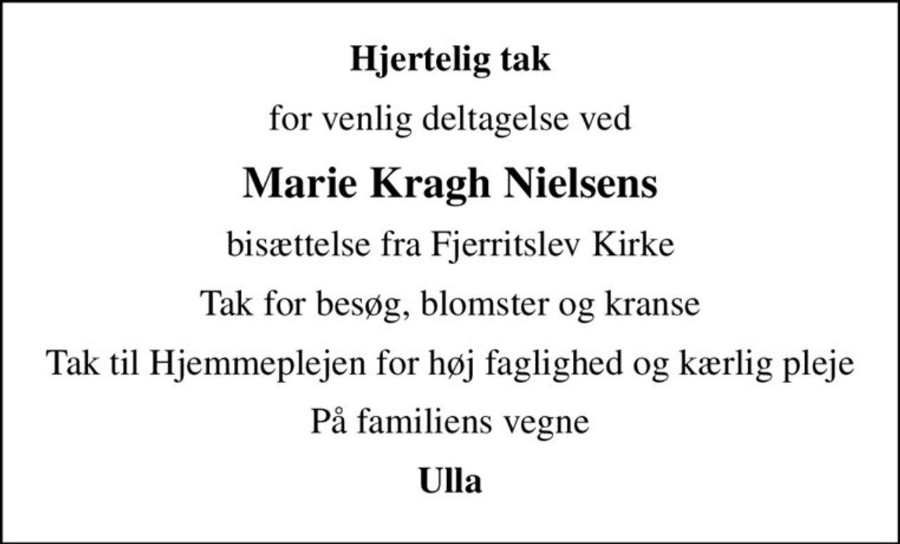 Hjertelig tak
for venlig deltagelse ved
Marie Kragh Nielsens
bisættelse fra Fjerritslev Kirke
Tak for besøg, blomster og kranse
Tak til Hjemmeplejen for høj faglighed og kærlig pleje
På familiens vegne
Ulla