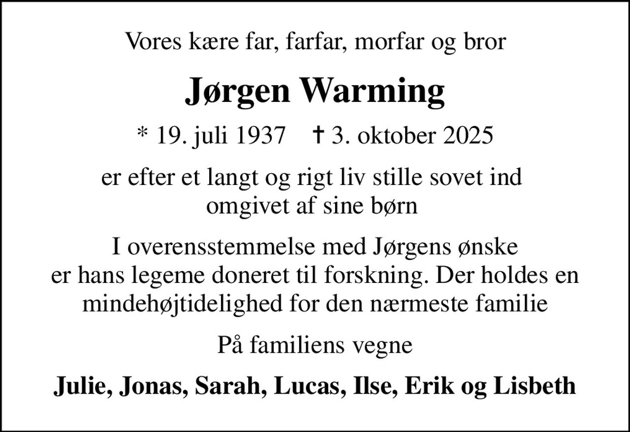 Vores kære far, farfar, morfar og bror
Jørgen Warming
* 19. juli 1937    ✝ 3. oktober 2025
er efter et langt og rigt liv stille sovet ind  omgivet af sine børn 
I overensstemmelse med Jørgens ønske er hans legeme doneret til forskning. Der holdes en mindehøjtidelighed for den nærmeste familie
På familiens vegne
Julie, Jonas, Sarah, Lucas, Ilse, Erik og Lisbeth