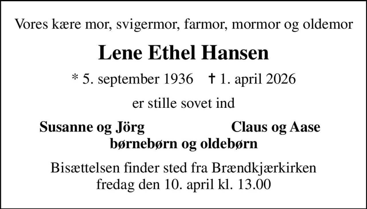 Vores kære mor, svigermor, farmor, mormor og oldemor
Lene Ethel Hansen
* 5. september 1936    ✝ 1. april 2026
er stille sovet ind
Susanne og Jörg
Claus og Aase
Bisættelsen finder sted fra Brændkjærkirken  fredag den 10. april kl. 13.00
