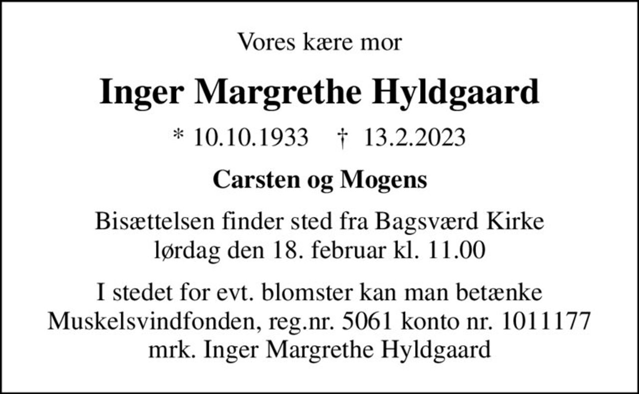 Vores kære mor
Inger Margrethe Hyldgaard
* 10.10.1933    ✝ 13.2.2023
Carsten og Mogens
Bisættelsen finder sted fra Bagsværd Kirke  lørdag den 18. februar kl. 11.00 
I stedet for evt. blomster kan man betænke
					Muskelsvindfonden Reg.nr.5061kontonr.1011177mrk. Inger
					Margrethe Hyldgaard