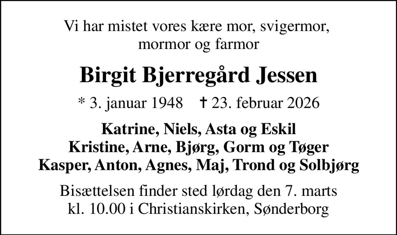 Vi har mistet vores kære mor, svigermor,  mormor og farmor
Birgit Bjerregård Jessen
* 3. januar 1948    ✝ 23. februar 2026
Katrine, Niels, Asta og Eskil Kristine, Arne, Bjørg, Gorm og Tøger Kasper, Anton, Agnes, Maj, Trond og Solbjørg
Bisættelsen finder sted lørdag den 7. marts kl. 10.00 i Christianskirken, Sønderborg