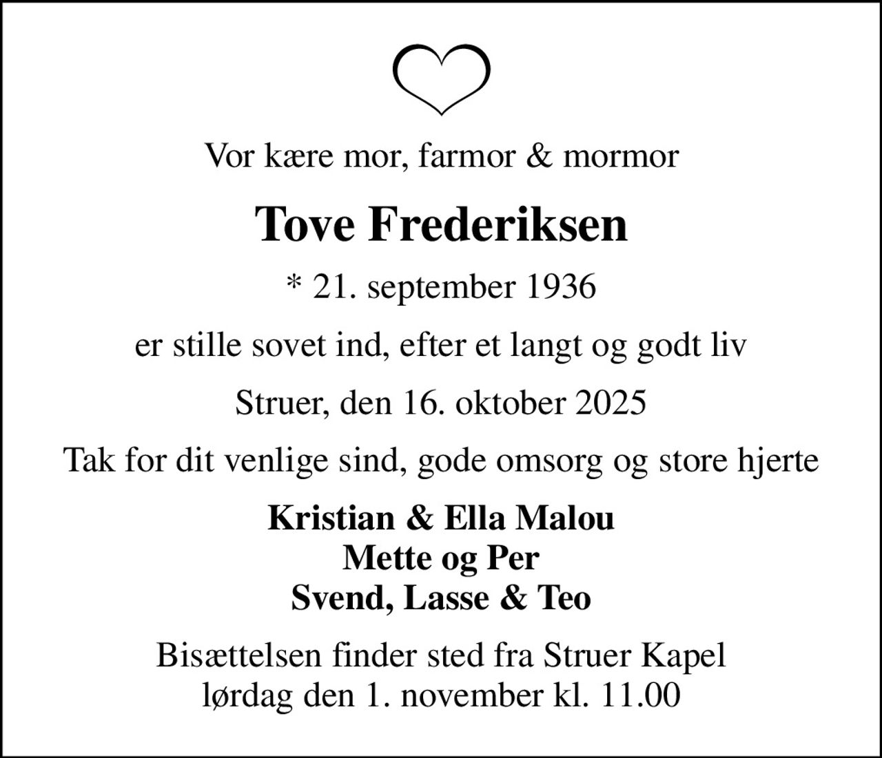 Vor kære mor, farmor & mormor
Tove Frederiksen
* 21. september 1936
er stille sovet ind, efter et langt og godt liv
Struer, den 16. oktober 2025
Tak for dit venlige sind, gode omsorg og store hjerte
Kristian & Ella Malou Mette og Per Svend, Lasse & Teo
Bisættelsen finder sted fra Struer Kapel  lørdag den 1. november kl. 11.00